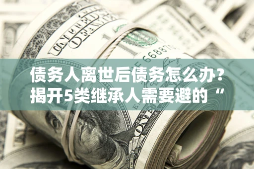 武汉债务人离世后债务怎么办？揭开5类继承人需要避的“坑”